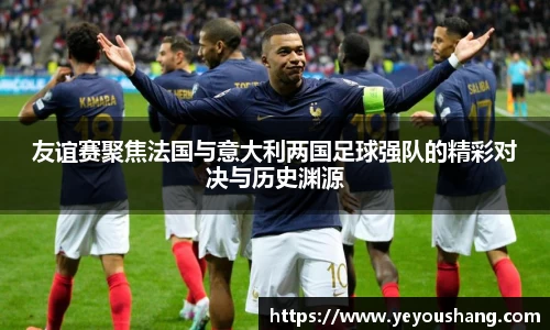 友谊赛聚焦法国与意大利两国足球强队的精彩对决与历史渊源